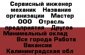 Сервисный инженер-механик › Название организации ­ Мастер, ООО › Отрасль предприятия ­ Другое › Минимальный оклад ­ 70 000 - Все города Работа » Вакансии   . Калининградская обл.,Приморск г.